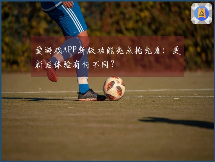 爱游戏APP新版功能亮点抢先看：更新后体验有何不同？