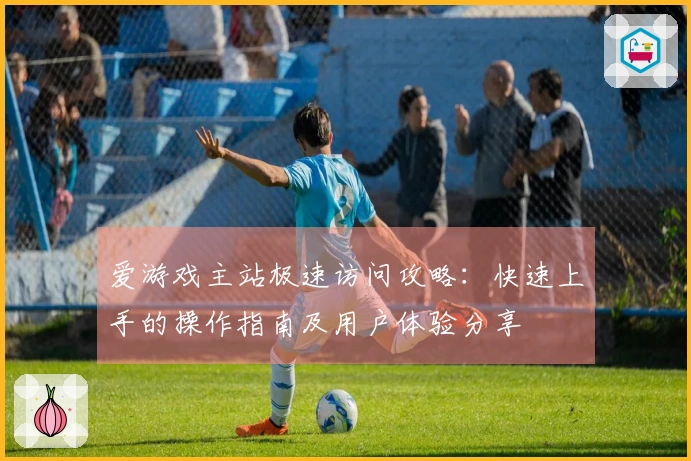 爱游戏主站极速访问攻略：快速上手的操作指南及用户体验分享