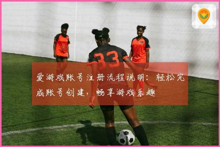 爱游戏账号注册流程说明：轻松完成账号创建，畅享游戏乐趣